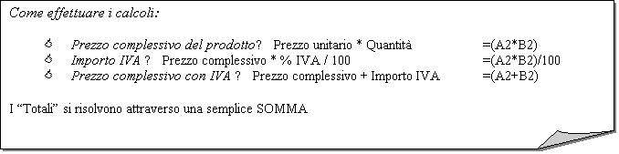 Angolo ripiegato: Come effettuare i calcoli:

<	Prezzo complessivo del prodotto► Prezzo unitario * Quantit		=(A2*B2)
<	Importo IVA ► Prezzo complessivo * % IVA / 100				=(A2*B2)/100
<	Prezzo complessivo con IVA ► Prezzo complessivo + Importo IVA		=(A2+B2)

I Totali si risolvono attraverso una semplice SOMMA
